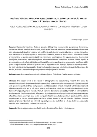 Revista Antinomias, v. 2, n. 1, jan./jun., 2021
140
POLÍTICAS PÚBLICAS ACERCA DA POBREZA MENSTRUAL E SUA CONTRIBUIÇÃO PARA O
COMBATE À DESIGUALDADE DE GÊNERO
PUBLIC POLICIES REGARDING MENSTRUAL POVERTY AND ITS CONTRIBUTION TO COMBAT GENDER
INEQUALITY
Beatriz Flügel Assad1
Resumo: O presente trabalho é fruto de pesquisa bibliográfica e documental que procura demonstrar,
através de método dedutivo e qualitativo, como a precariedade menstrual está estreitamente conectada
com a desigualdade de gênero e como tais problemas poderiam ser solucionados ou, ao menos, atenuados,
com a elaboração de políticas públicas adequadas. Para tanto, analisa de modo amplo a realidade brasileira
e internacional no que diz respeito à pobreza menstrual e seus impactos. Em seguida, examina documentos
divulgados pela UNICEF, além dos Objetivos de Desenvolvimento Sustentável da ONU. Depois, explora a
precariedade menstrual sob a ótica das políticas públicas, enxergando-a como uma questão social e de saúde
pública. Seguidamente, aponta as ações até então implementadas e investiga o papel de agentes privados.
Ao final, o texto conclui que as ações de particulares são relevantes, principalmente quando há omissão do
Estado, mas que é necessário exigir dos governos uma posição mais atuante.
Palavras-chave: Precariedade menstrual. Políticas públicas. Omissão do Estado. Agentes privados.
Abstract: The present work is the result of bibliographic and documentary research that seeks to
demonstrate, through deductive and qualitative method, how menstrual precariousness is closely connected
with gender inequality and how such problems could be solved or, at least, mitigated, with the development
of adequate public policies. To this end, it broadly analyzes the Brazilian and international reality with regard
to menstrual poverty and its impacts. Then, it examines documents released by UNICEF, in addition to the
UN Sustainable Development Goals. Afterwards, it explores menstrual precariousness from the perspective
of public policies, viewing it as a social and public health issue. Subsequently, it points out the actions
implemented so far and it investigates the role of private agents. In the end, the text concludes that the
actions of private individuals are relevant, especially when the State fails to act, but that it is necessary to
demand from governments a more active position.
Keywords: Menstrual precariousness. Public policy. Omission of the State. Private agents.
1 Graduanda em Direito pela Pontifícia Universidade Católica do Paraná (PUCPR).
Artigo recebido em: 22 mar. 2021 - Artigo aprovado em: 30 mai. 2021.
 