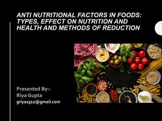 ANTI NUTRITIONAL FACTORS IN FOODS:
TYPES, EFFECT ON NUTRITION AND
HEALTH AND METHODS OF REDUCTION
Presented By:-
Riya Gupta
griya2312@gmail.com
 