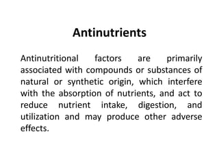 Antinutrients
Antinutritional factors are primarily
associated with compounds or substances of
natural or synthetic origin, which interfere
with the absorption of nutrients, and act to
reduce nutrient intake, digestion, and
utilization and may produce other adverse
effects.
 