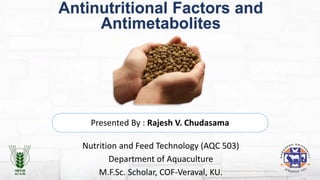 Antinutritional Factors and
Antimetabolites
Presented By : Rajesh V. Chudasama
Nutrition and Feed Technology (AQC 503)
Department of Aquaculture
M.F.Sc. Scholar, COF-Veraval, KU.
 