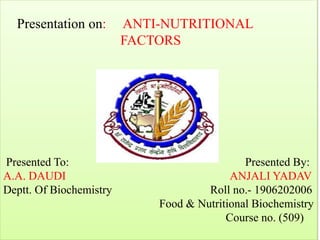 Presentation on: ANTI-NUTRITIONAL
FACTORS
Presented To: Presented By:
A.A. DAUDI ANJALI YADAV
Deptt. Of Biochemistry Roll no.- 1906202006
Food & Nutritional Biochemistry
Course no. (509)
 