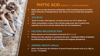 PHYTIC ACID (GROUP IV : MISCELLANEOUS)
? Phytic acid is an ester formed by combination of the 6 alcoholic groups of inositol
with 6 molecules of hexaphosphorIc acid. Hence its name inositol hexa phosphoric
acid
? SOURCES
? Seeds of cereals, dried legumes, oil seeds and nuts are rich in phytic acid.
? Phytic concentration is more in the rind (the tough outer skin of certain fruit,
especially citrus fruit.) and the embryo than the core (endosperm)
? FACTORS INFLUENCES RISK
? Dietary phytase and microbial phytase break down PP. ( Enzyme)
? Phytase has the capacity to counteract the anti C nutritional effects of phytate
by hydrolyzing the phytic acid to inositol and inorganic phosphorus
? ANIMAL HEALTH effects
? Phytic acid depresses the utilization of several mineral elements such as Ca, Mg, Fe,
Zn, etc. ( In poultry)
 