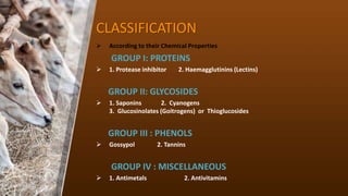 CLASSIFICATION
? According to their Chemical Properties
GROUP I: PROTEINS
? 1. Protease inhibitor 2. Haemagglutinins (Lectins)
GROUP II: GLYCOSIDES
? 1. Saponins 2. Cyanogens
3. Glucosinolates (Goitrogens) or Thioglucosides
GROUP III : PHENOLS
? Gossypol 2. Tannins
GROUP IV : MISCELLANEOUS
? 1. Antimetals 2. Antivitamins
 