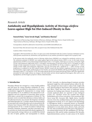 Research Article
Antiobesity and Hypolipidemic Activity of Moringa oleifera
Leaves against High Fat Diet-Induced Obesity in Rats
Souravh Bais,1
Guru Sewak Singh,2
and Ramica Sharma2
1
Department of Pharmacology, Rayat Institute of Pharmacy, Railmajra, SBS Nagar District, Punjab 144506, India
2
Rayat Institute of Pharmacy, Railmajra, SBS Nagar District, Punjab 144506, India
Correspondence should be addressed to Souravh Bais; souravh2008.123@rediffmail.com
Received 19 May 2014; Revised 21 June 2014; Accepted 21 June 2014; Published 10 July 2014
Academic Editor: Octavio Franco
Copyright © 2014 Souravh Bais et al. This is an open access article distributed under the Creative Commons Attribution License,
which permits unrestricted use, distribution, and reproduction in any medium, provided the original work is properly cited.
In the present study, the methanolic extract of Moringa oleifera leaves (MEMOL) was evaluated for antiobesity activity in rats.
The antiobesity potential of MEMOL was studied against high fat diet-induced obesity (HFD) in rats. In this study, chronic
administration of HFD in rats produced hypercholesterolemia (116.2 ± 0.27 mg/dL), which led to an increase in the body weight
(225 gr), total cholesterol, triglycerides (263.0 ± 4.69 mg/dL), and attenuation in the levels of HDL (34.51 ± 2.20 mg/dL) as well as
changes in body temperature of animals. Treatment of obese rats with MEMOL for 49 days resulted in a significant (𝑃 < 0.001)
change in body weight, total cholesterol, triglycerides, and LDL level along with a significant (𝑃 < 0.001) increase in body
temperature as compared to the HFD-induced obesity. MEMOL treated rats also showed a significant decrease in the level of
liver biomarkers, organ weight, and blood glucose level. Further, rats treated with MEMOL (200 mg and 400 mg/kg) show reduced
atherogenic index (1.7 ± 0.6 and 0.87 ± 0.76). The results indicate that the rats treated with Moringa oleifera (MO) have significantly
attenuated the body weight without any change in the feed intake and also elicited significant thermogenic effect and to act as
hypolipidemic and thermogenic property in obesity related disorders.
1. Introduction
Nowadays Obesity has emerged as a major health problem
and risk factor for various disorders worldwide [1]. Over-
weight and obesity are defined as abnormal or excessive fat
accumulation triggered by disproportion in energy intake
and expenditure [2–4]. In addition to this attenuation in adi-
pogenesis and over expression of pancreatic lipase enzyme
which plays a pivotal role in progression of obesity [5]. The
literature review revealed that alteration in dietary habit and
less physical exercises, too, increase the frequency of obesity
and related disorders [6, 7]. Further, obesity has been found to
be associated with various disorders such as osteoarthritis [8],
ischemic heart diseases (IHD) [8], atherosclerosis, diabetes,
and hypertension [9–11]. A streak of evidence indicates that
serotonin, histamine, dopamine, and their associated recep-
tor activities are closely associated with obesity regulation [5].
Most importantly, strong evidences are available that elicited
the role of leptin, ghrelin, and neuropeptides in obesity
[12–14]. Currently, no pharmacological treatment provides
sustained weight loss with minimal adverse effects [15, 16].
Thus, attempts have been made to reduce body weight with
such pharmacological intervention that possesses minimal
side effects. Plants have been used as traditional natural
medicines for healing many diseases. In particular, various
oriental medicinal plants are reported to have biological
activity [17]. Literature review has revealed that various
herbal plants such as Fucus vesiculosus, Citrus aurantium [18],
Yacon syrup [19], Curcumin [20], Nigella Sativa, Camellia
Synensis, Green Tea, and Black Chinese Tea [21] are used in the
management of obesity. M. O. (M. oleifera) Lam that belongs
to Moringaceae family is commonly known as Drumstick
tree that possesses various nutritional and medicinal values
attributed to its roots, bark, leaves, flowers, fruits, and seeds
[22–24]. Data revealed that most of the parts of the plant pos-
sess antimicrobial activity [25, 26], antidiabetic [27–29], hep-
atoprotective [30], and for cardiac stimulation [31]. Recently,
hypocholesterolemic activity of crude extract of M. oleifera
Hindawi Publishing Corporation
Advances in Biology
Volume 2014,Article ID 162914, 9 pages
http://dx.doi.org/10.1155/2014/162914
 