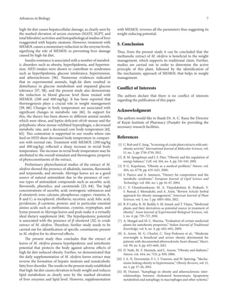 Advances in Biology 7
high-fat diet causes hepatocellular damage, as clearly seen by
the marked elevation of serum enzymes (SGOT, SGPT, and
total bilirubin) activities and histopathological studies of liver
exaggerated with hepatic steatosis. However, treatment with
MEMOL causes a momentary reduction in the enzyme levels,
signifying the role of MEMOL in preventing liver damage
caused by high-fat diet.
Insulin resistance is associated with a number of metabol-
ic disorders such as obesity, hyperlipidemia, and hyperten-
sion. HFD intakes were shown to contribute to syndromes
such as hyperlipidemia, glucose intolerance, hypertension,
and atherosclerosis [56]. Numerous evidences indicated
that in experimental animals, high-fat diets resulted in
disturbance in glucose metabolism and impaired glucose
tolerance [57, 58], and the present study also demonstrate
the reduction in blood glucose level those treated with
MEMOL (200 and 400 mg/kg). It has been reported that
thermogenesis plays a crucial role in weight management
[59, 60]. Changes in body temperature are associated with
significant changes in metabolic rate [61]. In support for
this, the theory has been shown in different animal models
which were obese, and leptin-deficient ob/ob mouse and the
polyphonic obese mouse exhibited hyperphagia, a decreased
metabolic rate, and a decreased core body temperature [62,
63]. This contention is supported in our results where rats
feed on HFD show decreased body temperature in compari-
son with normal rats. Treatment with MEMOL (200 mg/kg
and 400 mg/kg) reflected a sharp increase in rectal body
temperature. The increase in rectal body temperature may be
attributed to the overall stimulant and thermogenic property
of phytoconstituents of the extract.
Preliminary phytochemical studies of the extract of M.
oleifera showed the presence of alkaloids, tannins, flavonoids
and terpenoids, and steroids. Moringa leaves act as a good
source of natural antioxidant due to the presence of vari-
ous types of antioxidant compounds such as ascorbic acid,
flavonoids, phenolics, and carotenoids [23, 64]. The high
concentrations of ascorbic acid; oestrogenic substances and
𝛽-sitosterol; iron; calcium; phosphorus; copper; vitamins A,
B and C; 𝛼-tocopherol; riboflavin; nicotinic acid; folic acid;
pyridoxine; 𝛽-carotene; protein; and in particular essential
amino acids such as methionine, cysteine, tryptophan, and
lysine present in Moringa leaves and pods make it a virtually
ideal dietary supplement [64]. The hypolipedemic potential
is associated with the presence of 𝛽-sitosterol [32] in crude
extract of M. oleifera. Therefore, further study needs to be
carried out for identification of specific constituents present
in M. oleifera for its observed effects.
The present study thus concludes that the extract of
leaves of M. oleifera possess hypolipedemic and antiobesity
potential that protects the body against adverse effects of
high fat diet-induced obesity. Further, we demonstrated that
the daily supplementation of M. oleifera leaves extract may
reverse the formation of hepatic steatosis and nonalcoholic
fatty liver disorder. The results in the present study established
that high-fat diet causes elevation in body weight and reduces
lipid metabolism as clearly seen by the marked elevation
of liver enzymes and lipid level. However, supplementation
with MEMOL reverses all the parameters thus suggesting its
weight reducing potential.
5. Conclusion
Thus, from the present study it can be concluded that the
methanolic extract of M. oleifera is beneficial to the weight
management, which supports its traditional claim. Further,
studies are carried out in order to determine the active
principle of this plant, followed by the identification of
the mechanistic approach of MEMOL that helps in weight
management.
Conflict of Interests
The authors declare that there is no conflict of interests
regarding the publication of this paper.
Acknowledgment
The authors would like to thank Dr. A. C. Rana the Director
of Rayat Institute of Pharmacy (Punjab) for providing the
necessary research facilities.
References
[1] C. Roh and U. Jung, “Screening of crude plant extracts with anti-
obesity activity,” International Journal of Molecular Sciences, vol.
13, no. 2, pp. 1710–1719, 2012.
[2] B. M. Spiegelman and J. S. Flier, “Obesity and the regulation of
energy balance,” Cell, vol. 104, no. 4, pp. 531–543, 2001.
[3] P. G. Kopelman, “Obesity as a medical problem,” Nature, vol.
404, no. 6778, pp. 635–643, 2000.
[4] S. Panico and A. Iannuzzi, “Dietary fat composition and the
metabolic syndrome,” European Journal of Lipid Science and
Technology, vol. 106, no. 1, pp. 61–67, 2004.
[5] C. V. Chandrasekaran, M. A. Vijayalakshmi, K. Prakash, V.
S. Bansal, J. Meenakshi, and A. Amit, “Review Article: herbal
approach for obesity management,” American Journal of Plant
Sciences, vol. 3, no. 7, pp. 1003–1014, 2012.
[6] B. P. Latha, R. M. Reddy, S. M. Ismail, and T. Vijaya, “Medicinal
plants and their derivatives as potential source in treatment of
obesity,” Asian Journal of Experimental Biological Sciences, vol.
1, no. 4, pp. 719–727, 2010.
[7] A. Mangal and M. C. Sharma, “Evaluation of certain medicinal
plants for antiobesity properties,” Indian Journal of Traditional
Knowledge, vol. 8, no. 4, pp. 602–605, 2009.
[8] A. Azimi, M. G. Charlot, C. Torp-Pedersen et al., “Moderate
overweight is beneficial and severe obesity detrimental for
patients with documented atherosclerotic heart disease,” Heart,
vol. 99, no. 9, pp. 655–660, 2013.
[9] D. Nath, M.-T. Heemels, and L. Anson, “Obesity and diabetes,”
Nature, vol. 444, no. 7121, p. 839, 2006.
[10] J. A. N. Dorresteijn, F. L. J. Visseren, and W. Spiering, “Mecha-
nisms linking obesity to hypertension,” Obesity Reviews, vol. 13,
no. 1, pp. 17–26, 2012.
[11] M. Ouimet, “Autophagy in obesity and atherosclerosis: inter-
relationships between cholesterol homeostasis, lipoprotein
metabolism and autophagy in macrophages and other systems,”
 
