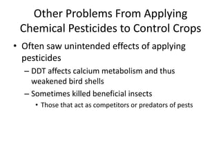 Other Problems From Applying Chemical Pesticides to Control CropsOften saw unintended effects of applying pesticidesDDT affects calcium metabolism and thus weakened bird shellsSometimes killed beneficial insectsThose that act as competitors or predators of pests