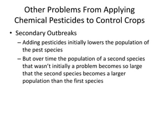 Other Problems From Applying Chemical Pesticides to Control CropsSecondary OutbreaksAdding pesticides initially lowers the population of the pest species But over time the population of a second species that wasn’t initially a problem becomes so large that the second species becomes a larger population than the first species