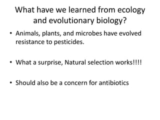 What have we learned from ecology and evolutionary biology?Animals, plants, and microbes have evolved resistance to pesticides.What a surprise, Natural selection works!!!!Should also be a concern for antibiotics