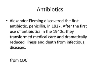 AntibioticsAlexander Fleming discovered the first antibiotic, penicillin, in 1927. After the first use of antibiotics in the 1940s, they transformed medical care and dramatically reduced illness and death from infectious diseases.    from CDC