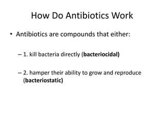How Do Antibiotics WorkAntibiotics are compounds that either: 1. kill bacteria directly (bacteriocidal) 2. hamper their ability to grow and reproduce (bacteriostatic)