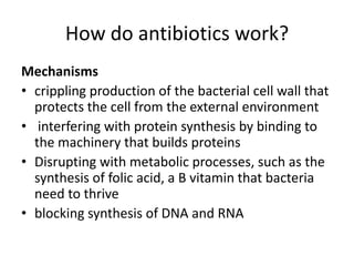 How do antibiotics work?Mechanismscrippling production of the bacterial cell wall that protects the cell from the external environment interfering with protein synthesis by binding to the machinery that builds proteinsDisrupting with metabolic processes, such as the synthesis of folic acid, a B vitamin that bacteria need to thrive blocking synthesis of DNA and RNA 