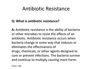 Antibiotic ResistanceQ: What is antibiotic resistance?A: Antibiotic resistance is the ability of bacteria or other microbes to resist the effects of an antibiotic. Antibiotic resistance occurs when bacteria change in some way that reduces or eliminates the effectiveness of drugs, chemicals, or other agents designed to cure or prevent infections. The bacteria survive and continue to multiply causing more harm.From- CDC