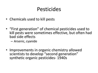 PesticidesChemicals used to kill pests“First generation” of chemical pesticides used to kill pests were sometimes effective, but often had bad side effectsArsenic, cyanideImprovements in organic chemistry allowed scientists to develop “second generation” synthetic organic pesticides- 1940s