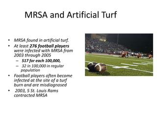 MRSA and Artificial TurfMRSA found in artificial turf.At least 276 football players were infected with MRSA from 2003 through 2005517 for each 100,000, 32 in 100,000 in regular populationFootball players often become infected at the site of a turf burn and are misdiagnosed 2003, 5 St. Louis Rams contracted MRSA
