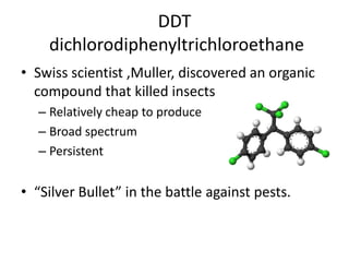 DDT dichlorodiphenyltrichloroethaneSwiss scientist ,Muller, discovered an organic compound that killed insectsRelatively cheap to produceBroad spectrumPersistent“Silver Bullet” in the battle against pests.
