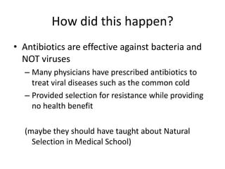 How did this happen?Antibiotics are effective against bacteria and NOT virusesMany physicians have prescribed antibiotics to treat viral diseases such as the common coldProvided selection for resistance while providing no health benefit(maybe they should have taught about Natural Selection in Medical School)