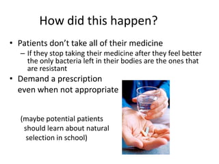 How did this happen?Patients don’t take all of their medicineIf they stop taking their medicine after they feel better the only bacteria left in their bodies are the ones that are resistantDemand a prescription   even when not appropriate(maybe potential patients  should learn about natural  selection in school)
