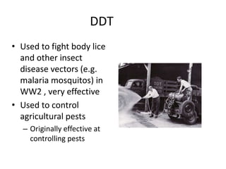DDTUsed to fight body lice and other insect disease vectors (e.g. malaria mosquitos) in WW2 , very effectiveUsed to control agricultural pestsOriginally effective at controlling pests