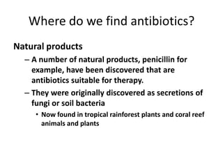 Where do we find antibiotics?Natural products A number of natural products, penicillin for example, have been discovered that are antibiotics suitable for therapy. They were originally discovered as secretions of fungi or soil bacteriaNow found in tropical rainforest plants and coral reef animals and plants