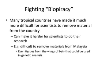 Fighting “Biopiracy”Many tropical countries have made it much more difficult for scientists to remove material from the countryCan make it harder for scientists to do their researchE.g. difficult to remove materials from MalaysiaEven tissues from the wings of bats that could be used in genetic analysis 