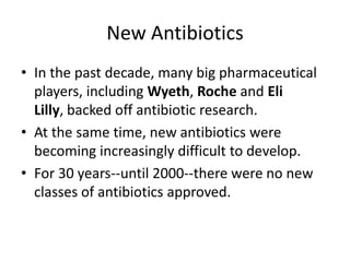 New AntibioticsIn the past decade, many big pharmaceutical players, including Wyeth, Roche and Eli Lilly, backed off antibiotic research. At the same time, new antibiotics were becoming increasingly difficult to develop. For 30 years--until 2000--there were no new classes of antibiotics approved. 
