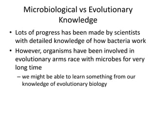 Microbiological vs Evolutionary KnowledgeLots of progress has been made by scientists with detailed knowledge of how bacteria workHowever, organisms have been involved in evolutionary arms race with microbes for very long time we might be able to learn something from our knowledge of evolutionary biology