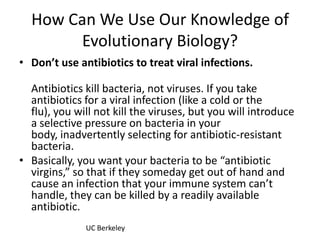 How Can We Use Our Knowledge of Evolutionary Biology?Don’t use antibiotics to treat viral infections.Antibiotics kill bacteria, not viruses. If you take antibiotics for a viral infection (like a cold or the flu), you will not kill the viruses, but you will introduce a selective pressure on bacteria in your body, inadvertently selecting for antibiotic-resistant bacteria.Basically, you want your bacteria to be “antibiotic virgins,” so that if they someday get out of hand and cause an infection that your immune system can’t handle, they can be killed by a readily available antibiotic.UC Berkeley