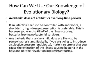 How Can We Use Our Knowledge of Evolutionary Biology?Avoid mild doses of antibiotics over long time periods.If an infection needs to be controlled with antibiotics, a short-term, high-dosage prescription is preferable. This is because you want to kill all of the illness-causing bacteria, leaving no bacterial survivors. Any bacteria that survive a mild dose are likely to be somewhat resistant. Basically, if you are going to introduce a selective pressure (antibiotics), make it so strong that you cause the extinction of the illness-causing bacteria in the host and not their evolution into resistant forms.