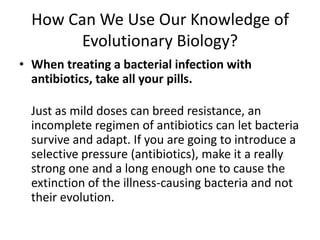 How Can We Use Our Knowledge of Evolutionary Biology?When treating a bacterial infection with antibiotics, take all your pills.Just as mild doses can breed resistance, an incomplete regimen of antibiotics can let bacteria survive and adapt. If you are going to introduce a selective pressure (antibiotics), make it a really strong one and a long enough one to cause the extinction of the illness-causing bacteria and not their evolution.