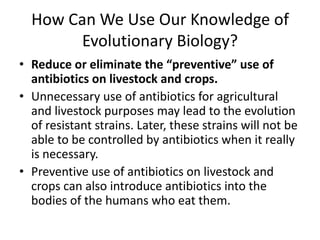 How Can We Use Our Knowledge of Evolutionary Biology?Reduce or eliminate the “preventive” use of antibiotics on livestock and crops.Unnecessary use of antibiotics for agricultural and livestock purposes may lead to the evolution of resistant strains. Later, these strains will not be able to be controlled by antibiotics when it really is necessary. Preventive use of antibiotics on livestock and crops can also introduce antibiotics into the bodies of the humans who eat them.