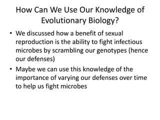 How Can We Use Our Knowledge of Evolutionary Biology?We discussed how a benefit of sexual reproduction is the ability to fight infectious microbes by scrambling our genotypes (hence our defenses)Maybe we can use this knowledge of the importance of varying our defenses over time to help us fight microbes