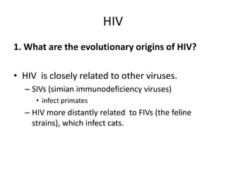 HIV1. What are the evolutionary origins of HIV?HIV  is closely related to other viruses. SIVs (simian immunodeficiency viruses)infect primatesHIV more distantly related  to FIVs (the feline strains), which infect cats. 
