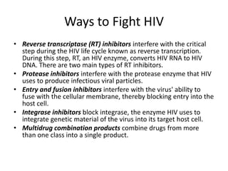 If scientists can figure out how non-human primates and wild cats are able to live with these viruses, they may learn how to better treat HIV infections or prevent them altogether.Ways to Fight HIVReverse transcriptase (RT) inhibitors interfere with the critical step during the HIV life cycle known as reverse transcription. During this step, RT, an HIV enzyme, converts HIV RNA to HIV DNA. There are two main types of RT inhibitors. Protease inhibitors interfere with the protease enzyme that HIV uses to produce infectious viral particles. Entry and fusion inhibitors interfere with the virus' ability to fuse with the cellular membrane, thereby blocking entry into the host cell. Integrase inhibitors block integrase, the enzyme HIV uses to integrate genetic material of the virus into its target host cell. Multidrug combination products combine drugs from more than one class into a single product.