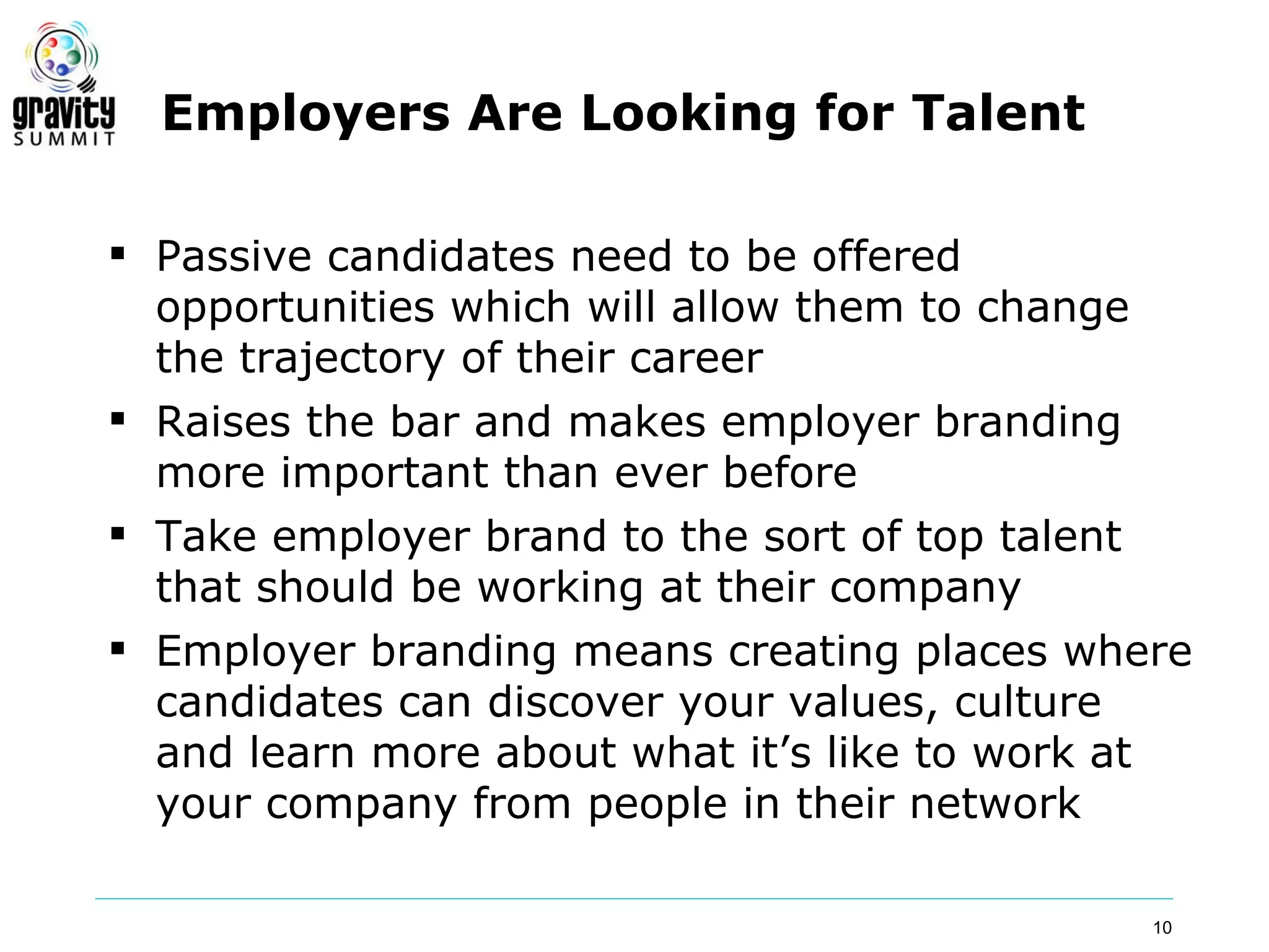 Employers Are Looking for Talent

 Passive candidates need to be offered
  opportunities which will allow them to change
  the trajectory of their career
 Raises the bar and makes employer branding
  more important than ever before
 Take employer brand to the sort of top talent
  that should be working at their company
 Employer branding means creating places where
  candidates can discover your values, culture
  and learn more about what it’s like to work at
  your company from people in their network

                                              10
 
