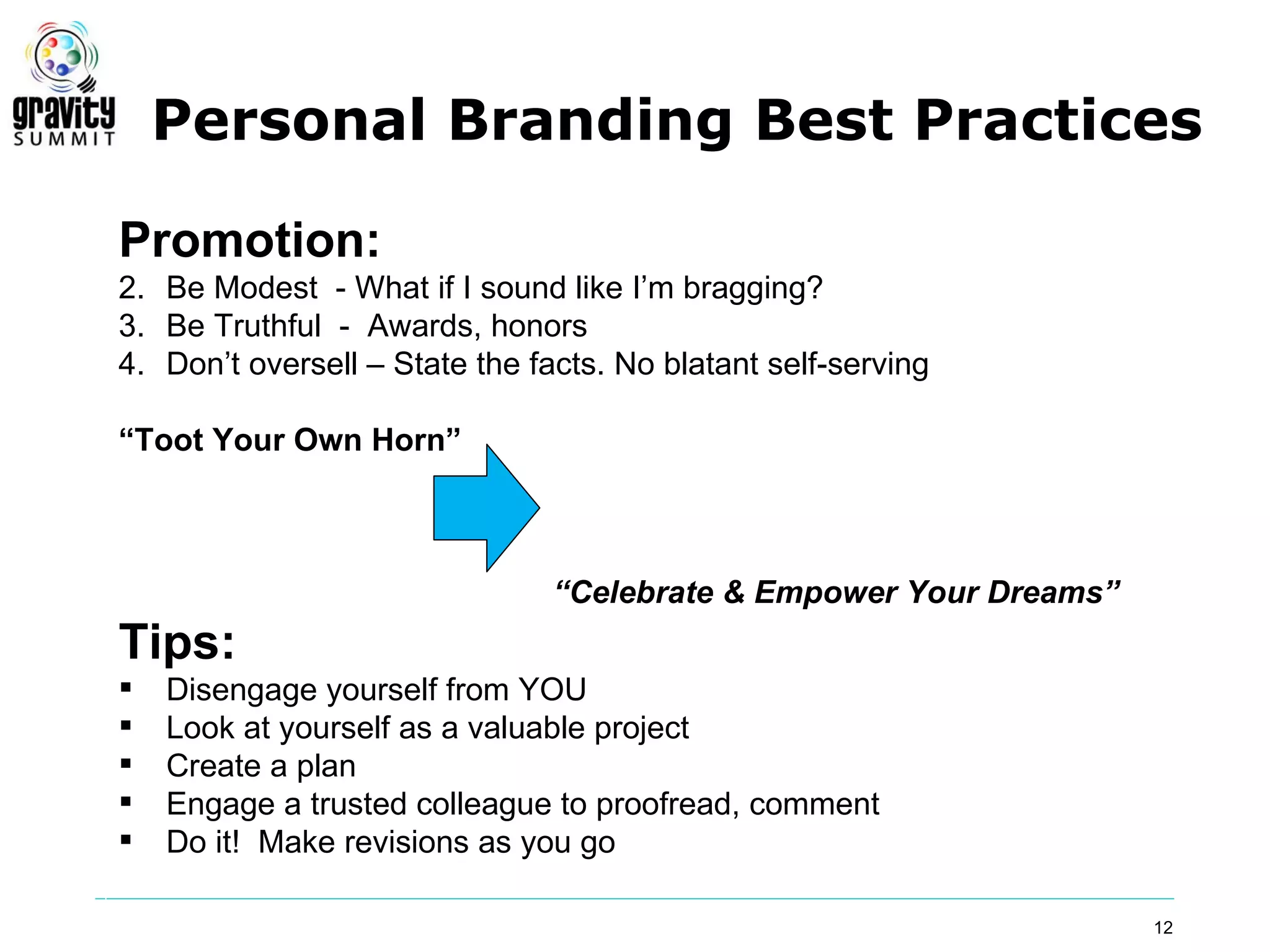 Personal Branding Best Practices

Promotion:
2. Be Modest - What if I sound like I’m bragging?
3. Be Truthful - Awards, honors
4. Don’t oversell – State the facts. No blatant self-serving

“Toot Your Own Horn”



                                “Celebrate & Empower Your Dreams”
Tips:
   Disengage yourself from YOU
   Look at yourself as a valuable project
   Create a plan
   Engage a trusted colleague to proofread, comment
   Do it! Make revisions as you go

                                                                    12
 