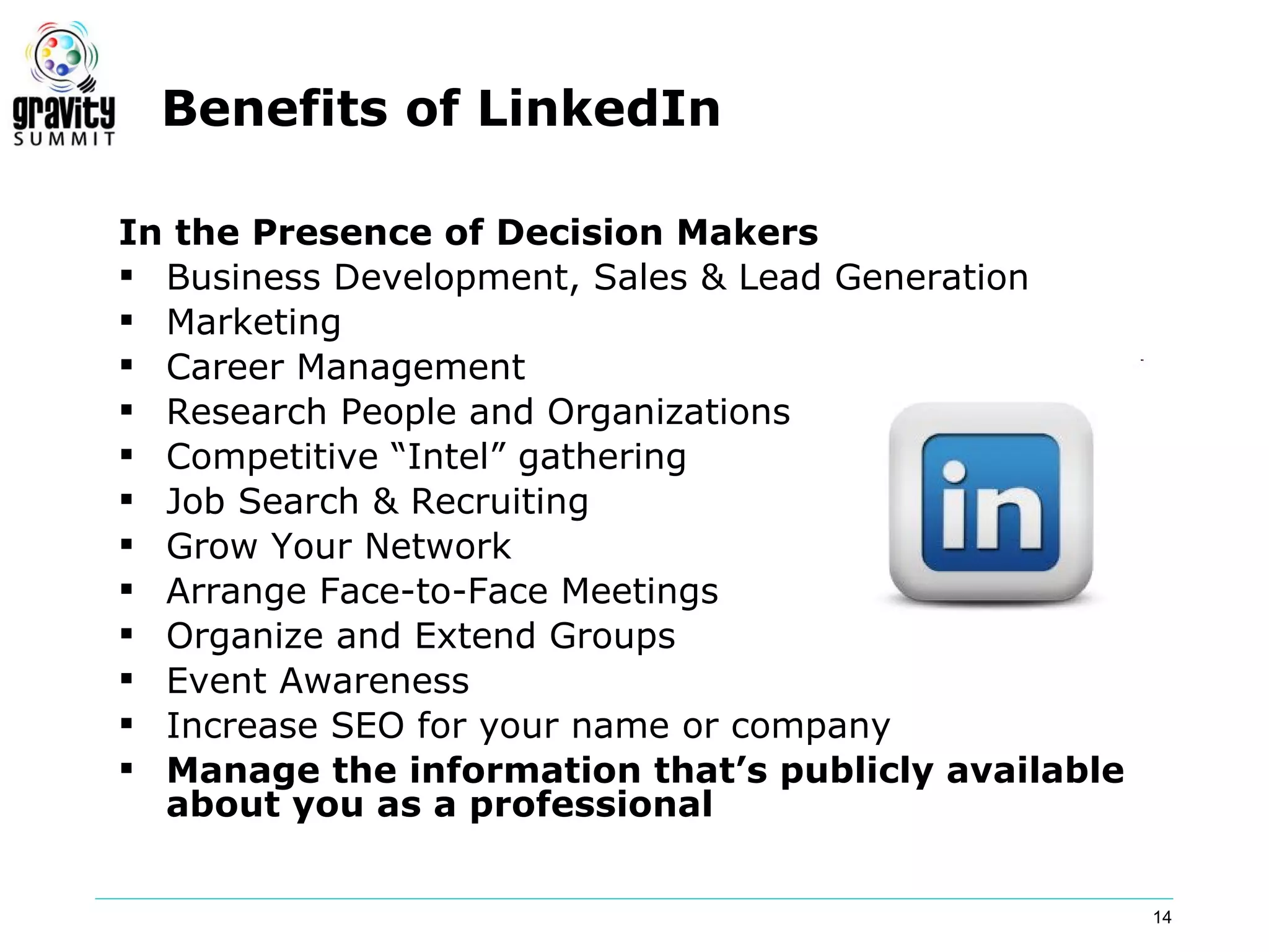 Benefits of LinkedIn

In the Presence of Decision Makers
 Business Development, Sales & Lead Generation
 Marketing
 Career Management
 Research People and Organizations
 Competitive “Intel” gathering
 Job Search & Recruiting
 Grow Your Network
 Arrange Face-to-Face Meetings
 Organize and Extend Groups
 Event Awareness
 Increase SEO for your name or company
 Manage the information that’s publicly available
  about you as a professional


                                                     14
 