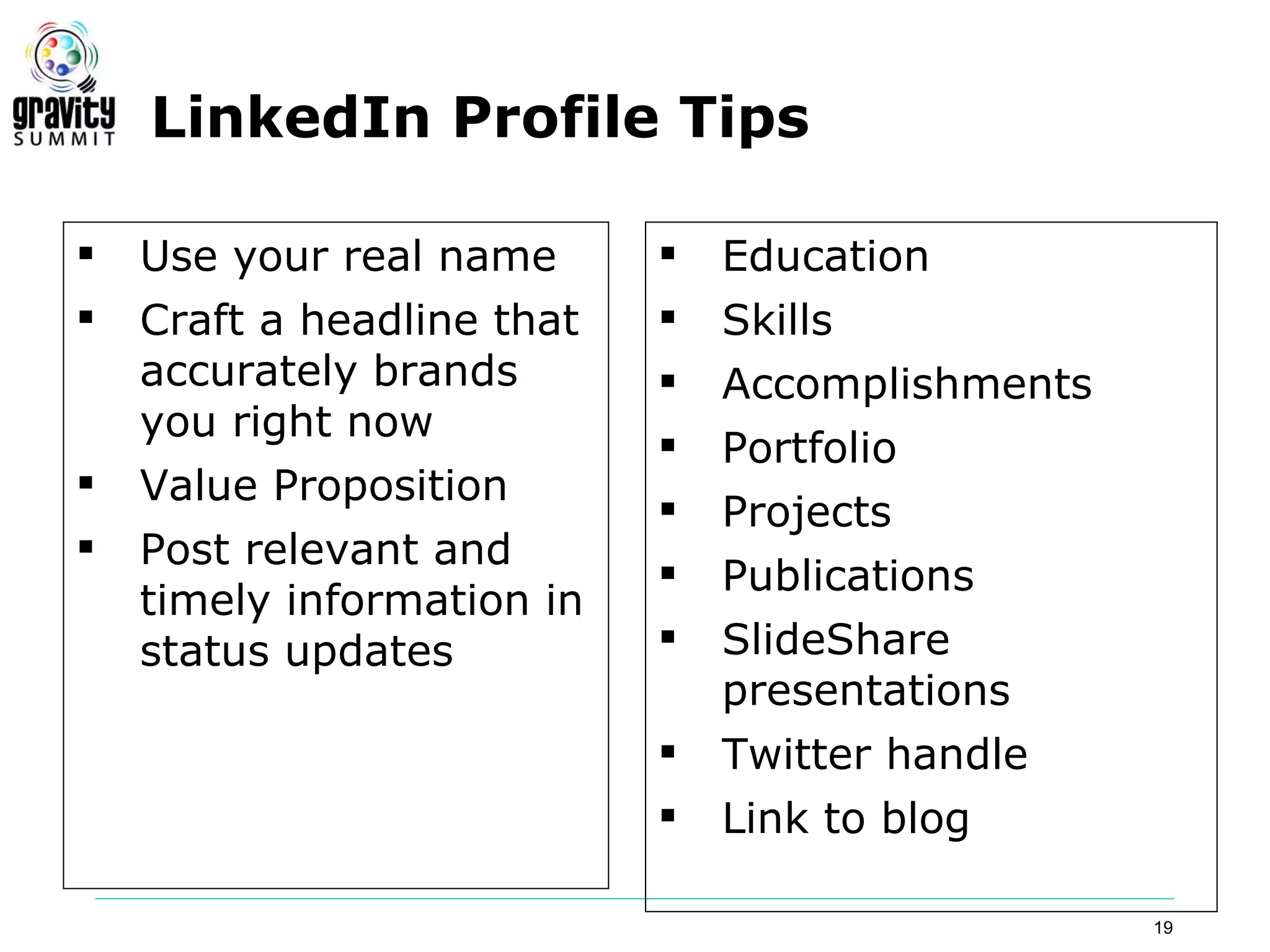 LinkedIn Profile Tips

   Use your real name         Education
   Craft a headline that      Skills
    accurately brands          Accomplishments
    you right now
                               Portfolio
   Value Proposition
                               Projects
   Post relevant and
                               Publications
    timely information in
    status updates             SlideShare
                                presentations
                               Twitter handle
                               Link to blog

                                                  19
 