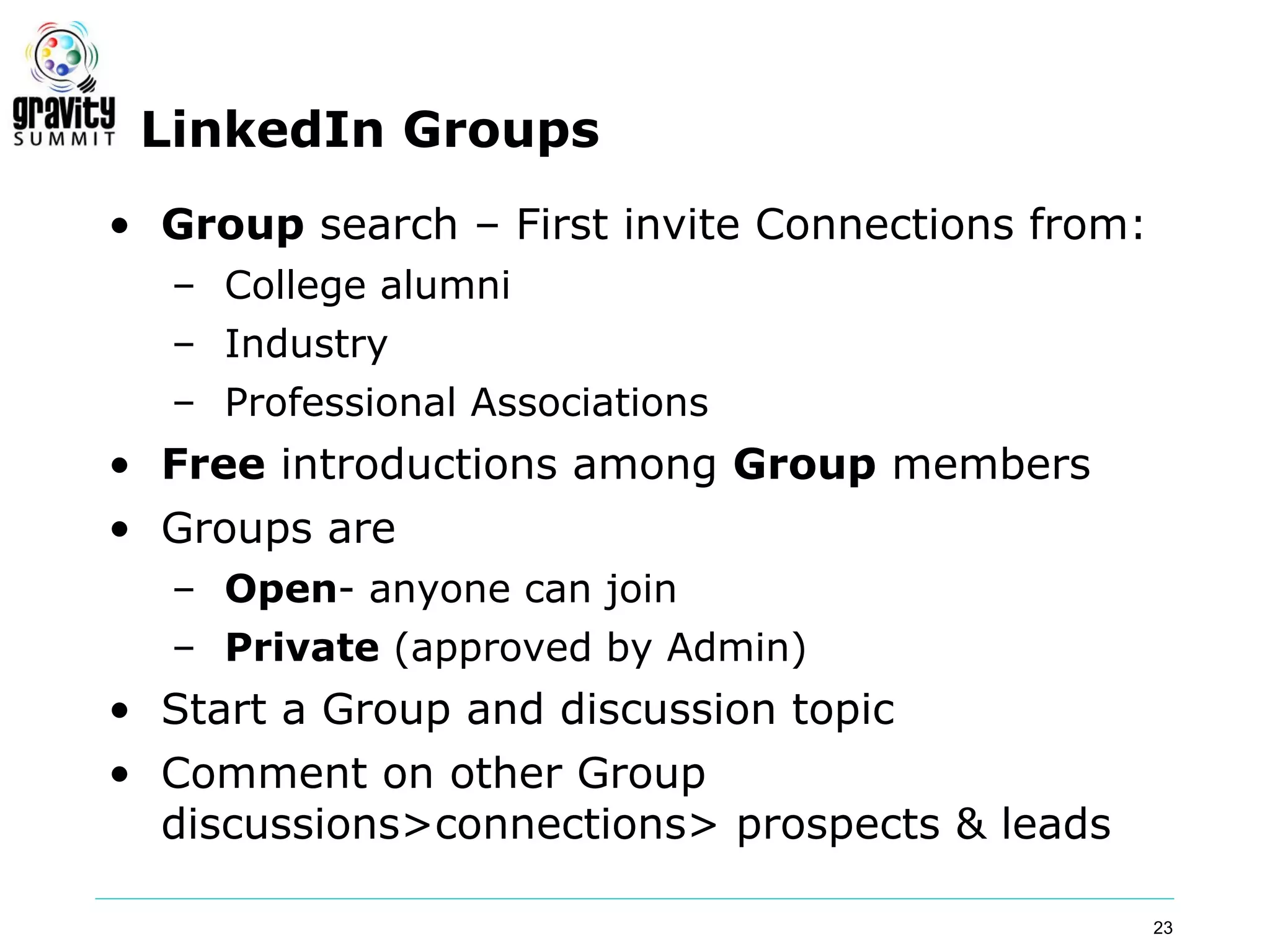 LinkedIn Groups
• Group search – First invite Connections from:
  – College alumni
  – Industry
  – Professional Associations
• Free introductions among Group members
• Groups are
  – Open- anyone can join
  – Private (approved by Admin)
• Start a Group and discussion topic
• Comment on other Group
  discussions>connections> prospects & leads

                                                  23
 