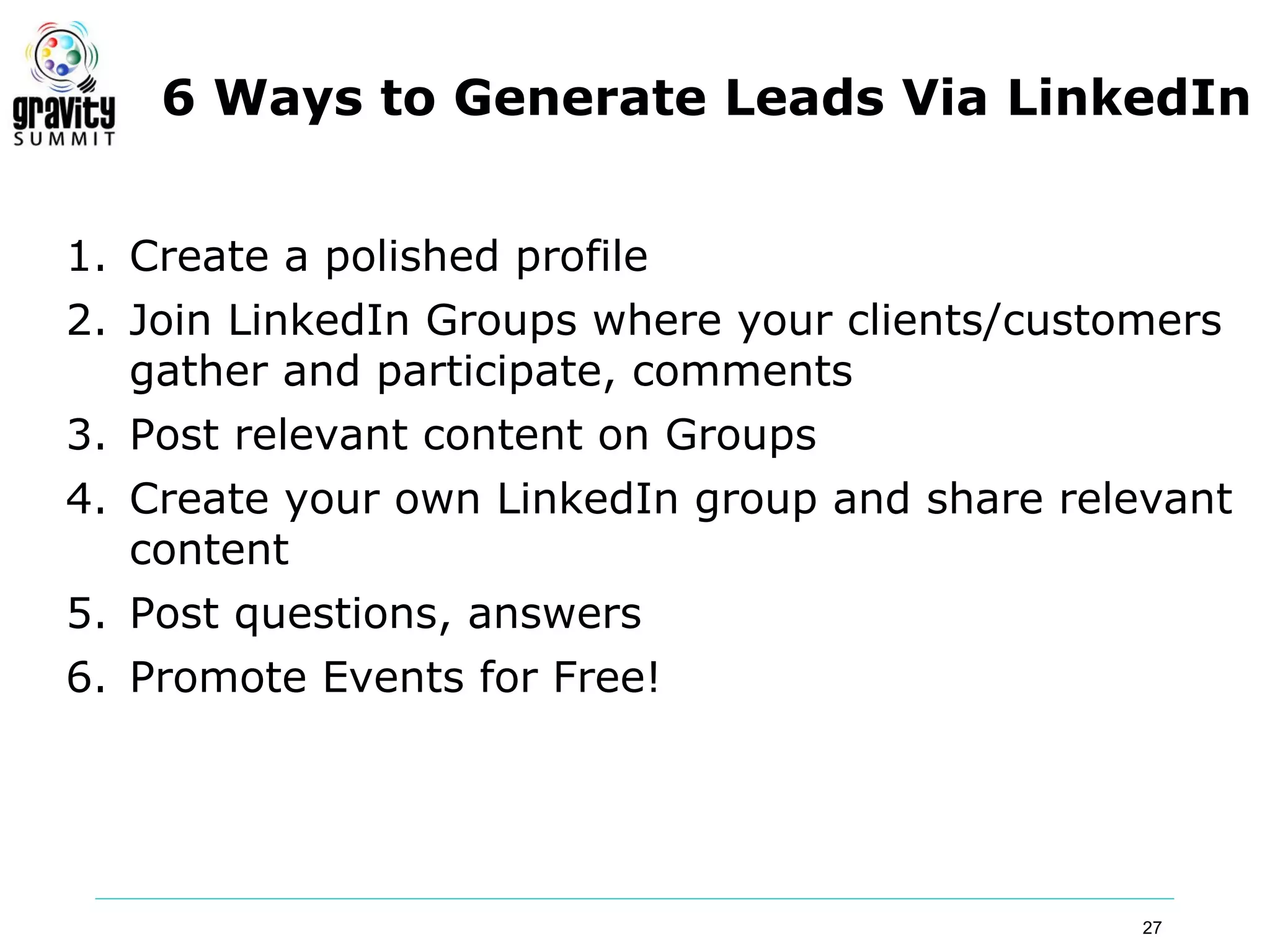 6 Ways to Generate Leads Via LinkedIn


1. Create a polished profile
2. Join LinkedIn Groups where your clients/customers
   gather and participate, comments
3. Post relevant content on Groups
4. Create your own LinkedIn group and share relevant
   content
5. Post questions, answers
6. Promote Events for Free!




                                                27
 