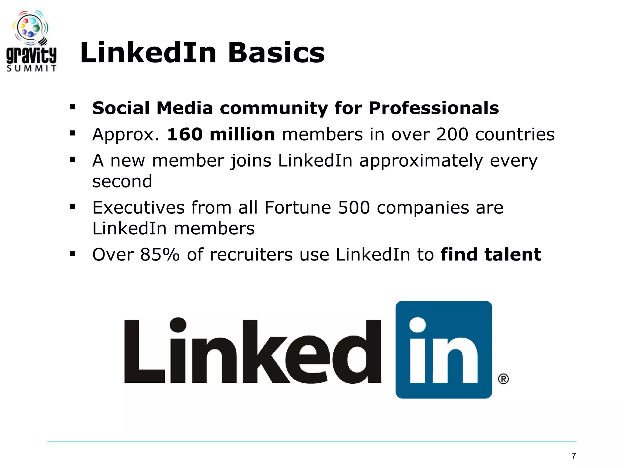 LinkedIn Basics
 Social Media community for Professionals
 Approx. 160 million members in over 200 countries
 A new member joins LinkedIn approximately every
  second
 Executives from all Fortune 500 companies are
  LinkedIn members
 Over 85% of recruiters use LinkedIn to find talent




                                                       7
 