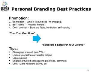 Personal Branding Best Practices

Promotion:
2. Be Modest - What if I sound like I’m bragging?
3. Be Truthful - Awards, honors
4. Don’t oversell – State the facts. No blatant self-serving

“Toot Your Own Horn”



                                “Celebrate & Empower Your Dreams”
Tips:
   Disengage yourself from YOU
   Look at yourself as a valuable project
   Create a plan
   Engage a trusted colleague to proofread, comment
   Do it! Make revisions as you go

                                                                    12
 