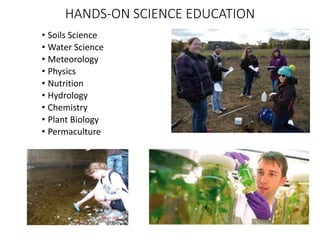 HANDS-ON SCIENCE EDUCATION
• Soils Science
• Water Science
• Meteorology
• Physics
• Nutrition
• Hydrology
• Chemistry
• Plant Biology
• Permaculture
 