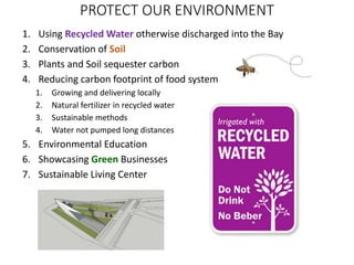 PROTECT OUR ENVIRONMENT
1. Using Recycled Water otherwise discharged into the Bay
2. Conservation of Soil
3. Plants and Soil sequester carbon
4. Reducing carbon footprint of food system
1. Growing and delivering locally
2. Natural fertilizer in recycled water
3. Sustainable methods
4. Water not pumped long distances
5. Environmental Education
6. Showcasing Green Businesses
7. Sustainable Living Center
 