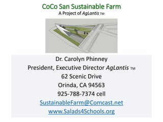 CoCo San Sustainable Farm
A Project of AgLantis TM
Dr. Carolyn Phinney
President, Executive Director AgLantis TM
62 Scenic Drive
Orinda, CA 94563
925-788-7374 cell
SustainableFarm@Comcast.net
www.Salads4Schools.org
 