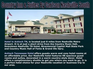 Hotel in Antioch TN , is located just 8 miles from Nashville Metro Airport. It is at just a short drive from the Country Music Hall, Downtown Nashville TN Hotel, Bicentennial Capitol Mall State Park and Country Music Hall of Fame & Grand Ole Opry.   Antioch Tennessee Hotel   offers guests warm and cozy hotel rooms at an affordable price. Our Nashville hotel features 98 spacious guest rooms and suites, decorated in a warm country-style decor. Hotel offers a complimentary shuttle to get you where you want to go. It is a perfect hotel choice for your Nashville vacation or business trip to our area. Country Inn & Suites By Carlson Nashville South 