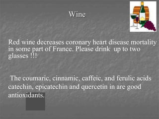 Wine
Red wine decreases coronary heart disease mortality
in some part of France. Please drink up to two
glasses !!!
The coumaric, cinnamic, caffeic, and ferulic acids
catechin, epicatechin and quercetin in are good
antioxidants.
 
