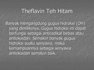 Theflavin Teh Hitam
Banyak mengangdung gugus hidroksi (OH)
yang dimilikinya. Gugus hidroksi ini dapat
berfungsi sebagai antiradikal bebas atau
antioksidan. Semakin banyak gugus
hidroksi suatu senyawa, maka
kemampuannya sebagai senyawa
antioksidan semakin baik.
 