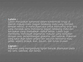 • Lutein :
Lutein merupakan kartenoid dalam konsentrasi tinggi di
daerah makula mata (bagian belakang mata yang menjadi
tempat retina), di mana dipercaya untuk menyaring sinar biru
yang merusak serta melindungi bagian belakang mata dari
kerusakan yang disebabkan radikal bebas. Lutein juga
membantu mencegah degenerasi makular yang berkaitan
dengan usia, perkembangan glukoma, dan katarak. Makanan
yang kaya akan lutein antara lain sayuran berwarna hijau
gelap, seperti brokoli, kiwi, bayam, dan tunas brussel.
Lignan :
Makanan yang mengandung lignan banyak ditemukan pada
biji rami, oatmeal, dan berley.
 
