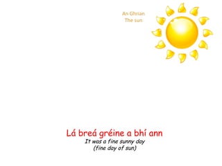 Lá breá gréine a bhí ann It was a fine sunny day (fine day of sun) An Ghrian The sun 