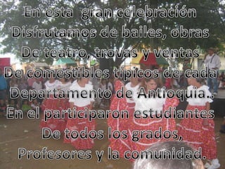 En esta gran celebración Disfrutamos de bailes, obras De teatro, trovas y ventas De comestibles típicos de cada Departamento de Antioquia..En el participaron estudiantes De todos los grados,Profesores y la comunidad.